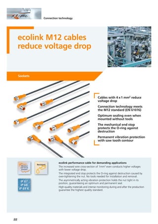 88
Connection technology
ecolink M12 cables
reduce voltage drop
Sockets
Cables with 4 x1 mm2 reduce
voltage drop
Connection technology meets
the M12 standard (EN 61076)
Optimum sealing even when
mounted without tools
The mechanical end stop
protects the O-ring against
destruction
Permanent vibration protection
with saw tooth contour
ecolink performance cable for demanding applications
The increased wire cross-section of 1mm2 even conducts higher voltages
with lower voltage drop.
The integrated end stop protects the O-ring against destruction caused by
over-tightening the nut. No tools needed for installation and removal.
The asymmetrically acting vibration protection holds the nut tight in its
position, guaranteeing an optimum and permanent seal.
High-quality materials and intense monitoring during and after the production
guarantee the highest quality standard.
 