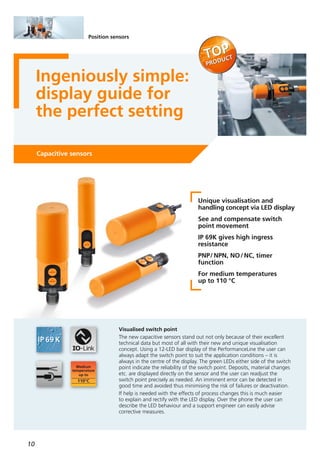 10
Position sensors
Ingeniously simple:
display guide for
the perfect setting
Capacitive sensors
Unique visualisation and
handling concept via LED display
See and compensate switch
point movement
IP 69K gives high ingress
resistance
PNP/NPN, NO/NC, timer
function
For medium temperatures
up to 110 °C
Visualised switch point
The new capacitive sensors stand out not only because of their excellent
technical data but most of all with their new and unique visualisation
concept. Using a 12-LED bar display of the PerformanceLine the user can
always adapt the switch point to suit the application conditions – it is
always in the centre of the display. The green LEDs either side of the switch
point indicate the reliability of the switch point. Deposits, material changes
etc. are displayed directly on the sensor and the user can readjust the
switch point precisely as needed. An imminent error can be detected in
good time and avoided thus minimising the risk of failures or deactivation.
If help is needed with the effects of process changes this is much easier
to explain and rectify with the LED display. Over the phone the user can
describe the LED behaviour and a support engineer can easily advise
corrective measures.
 