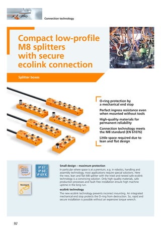 92
Connection technology
Compact low-profile
M8 splitters
with secure
ecolink connection
Splitter boxes
O-ring protection by
a mechanical end stop
Perfect ingress resistance even
when mounted without tools
High-quality materials for
permanent reliability
Connection technology meets
the M8 standard (EN 61076)
Little space required due to
lean and flat design
Small design – maximum protection
In particular where space is at a premium, e.g. in robotics, handling and
assembly technology, most applications require special solutions. Here
the new, lean and flat M8 splitter with the tried-and-tested safe ecolink
technology is a convincing solution. Only high-quality materials, safe
production processes and fault-free installation ensure high machine
uptime in the long run.
ecolink technology
The new ecolink technology prevents incorrect mounting. An integrated
mechanical end stop protects the O-ring from destruction. So, rapid and
secure installation is possible without an expensive torque wrench.
 