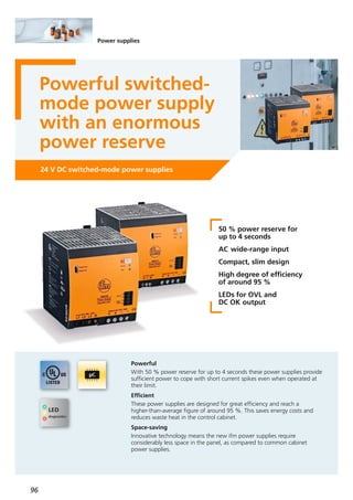 96
Power supplies
Powerful switched-
mode power supply
with an enormous
power reserve
24 V DC switched-mode power supplies
50 % power reserve for
up to 4 seconds
AC wide-range input
Compact, slim design
High degree of efficiency
of around 95 %
LEDs for OVL and
DC OK output
Powerful
With 50 % power reserve for up to 4 seconds these power supplies provide
sufficient power to cope with short current spikes even when operated at
their limit.
Efficient
These power supplies are designed for great efficiency and reach a
higher-than-average figure of around 95 %. This saves energy costs and
reduces waste heat in the control cabinet.
Space-saving
Innovative technology means the new ifm power supplies require
considerably less space in the panel, as compared to common cabinet
power supplies.
 