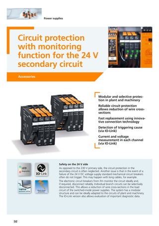 98
Power supplies
Circuit protection
with monitoring
function for the 24 V
secondary circuit
Accessories
Modular and selective protec-
tion in plant and machinery
Reliable circuit protection
allows reduction of wire cross-
sections
Fast replacement using innova-
tive connection technology
Detection of triggering cause
(via IO-Link)
Current and voltage
measurement in each channel
(via IO-Link)
Safety on the 24 V side
As opposed to the 230 V primary side, the circuit protection in the
secondary circuit is often neglected. Another issue is that in the event of a
failure of the 24 V DC voltage supply standard mechanical circuit breakers
often do not trigger. This may happen with long cables, for example.
The electronic circuit breakers from ifm monitor the circuit ideally and,
if required, disconnect reliably. Individual branch circuits can be selectively
disconnected. This allows a reduction of wire cross-sections in the load
circuit of the switched-mode power supplies. The system has a modular
structure and can be ideally adapted to the circuits of plant and machinery.
The IO-Link version also allows evaluation of important diagnostic data.
 