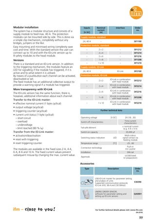 99
(04.2016)
For further technical details please visit: www.ifm.com
Modular installation
The system has a modular structure and consists of a
supply module to feed max. 40 A. The protection
modules can be mounted side by side. This is done via
a simple clip mechanism, completely without any
bridges, jumpers or the like.
Easy mounting and minimised wiring complexity save
cost and time. With the standard version the user can
connect up to 10 and with the IO-Link version up to
8 safety modules to the head module.
Versions
There is a standard and an IO-Link version. In addition
to the triggering mechanism, the modules feature an
LED for signalling if the module has triggered, if it is
active and to what extent it is utilised.
By means of a pushbutton each channel can be activated,
deactivated or set.
The feed module has an additional collective output to
provide a warning signal if a module has triggered.
More transparency with IO-Link
The IO-Link version has the same function; there is,
however, additional information about each channel:
Transfer to the IO-Link master:
• effective nominal current (1 byte cyclical)
• output voltage (acyclical)
• triggering counter (acyclical)
• current unit status (1 byte cyclical):
– short circuit
– overload
– undervoltage
– limit reached (80 % IN)
Transfer from the IO-Link master:
• activation/deactivation
• reset with triggering
• reset triggering counter
The modules are available in the fixed sizes 2 A, 4 A,
6 A, 8 A and 10 A. The fixed current values prevent
subsequent misuse by changing the max. current value.
InterfaceInputs
[V DC]
Order
no.
Supply module, standard
–24, 40 A DF1100
Nominal
current
[A]
–
Protection module, standard
–– DF12122 x 2
–– DF12142 x 4
–– DF12162 x 6
Operating voltage [V DC] 24 (18...30)
Switch-off characteristics
Time-current
characteristics
Temperature range [°C] -25...60
Connection technology
Push-in
incl. pusher
Installation DIN rail
Approvals
UL508 listed
(in preparation)
Fail-safe element
= nominal current
(e.g. 4 A = 4 A)
Switch-on capacity 20,000 μF
Switching status indication LED
Multi-colour,
signal contact via
feeding module
Further technical data
Supply module, IO-Link
IO-Link24, 40 A DF2100–
Protection module, IO-Link
IO-Link in combination
with head module
– DF22122 x 2
IO-Link in combination
with head module
– DF22142 x 4
IO-Link in combination
with head module
– DF22162 x 6
Accessories
Type Description Order
no.
USB IO-Link master for parameter setting
and analysis of units
Supported communication protocols
IO-Link (4.8, 38.4 and 230 kBits/s)
E30390
LINERECORDER SENSOR,
software for parameter setting and
setting up IO-Link sensors
QA0001
–– DF12081 x 8
–– DF12101 x 10
IO-Link in combination
with head module
– DF22081 x 8
IO-Link in combination
with head module
– DF22101 x 10
 