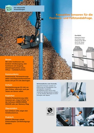 Für industrielle
Anwendungen

Kapazitive Sensoren für die
Positions- und Füllstandabfrage.

Durchblick.
Kapazitive Sensoren erfassen den
Füllstand der Milch
durch die Verpackung hindurch.

Besser:
Mit mehr Funktionen wie
binärem Schaltausgang, Zeitfunktionen als Ausgang,
Dämpfungsfunktion sowie
Öffner- / Schließerfunktion.

Kommunikativ:
Prozesswerte, Parametrierungsdaten und Diagnoseinformationen
lassen sich per IO-Link übertragen.

Einfach:
Parametrierung per IO-Link vor
dem Einbau, alternativ auch per
Tasten am Sensor selbst.

Kopierbar:
Einfache Parametrierung vieler
Sensoren per „Copy & Paste“ in
der Software LINERECORDER
SENSOR oder per Memory-Plug.

Übersichtlich:
Gut sichtbare LEDs zeigen den
Schaltzustand an.

Praktisch:
Einfache Montage mittels
Einbauadapter und Befestigungsbändern.

Nichtmetallisches unter Kontrolle.
Kapazitive Sensoren werden zur
Erkennung von Flüssigkeiten und
Schüttgütern eingesetzt.
Die Detektion kann durch nichtmetallische Behälterwände erfolgen,
z. B. bei direkter Montage an einem
Schauglas oder Bypass.

 