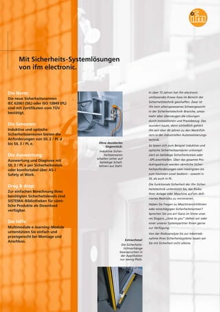 Mit Sicherheits-Systemlösungen
von ifm electronic.
Die Norm:
Die neue Sicherheitsnormen
IEC 62061 (SIL) oder ISO 13849 (PL)
sind mit Zertifikaten vom TÜV
bestätigt.
Die Sensoren:
Induktive und optische
Sicherheitssensoren bieten die
Anforderungen von SIL 2 / PL d
bis SIL 3 / PL e.
Die Auswertung:
Auswertung und Diagnose mit
SIL 3 / PL e per Sicherheitsrelais
oder komfortabel über AS-i
Safety at Work.
Drag & drop:
Zur einfachen Berechnung Ihres
benötigten Sicherheitslevels sind
SISTEMA-Bibliotheken für sämt-
liche Produkte als Download
verfügbar.
Die Hilfe:
Multimediale e-learning-Module
unterstützen Sie einfach und
praxisgerecht bei Montage und
Anschluss.
Ohne dezidiertes
Gegenstück:
Induktive Sicher-
heitssensoren
schalten sicher auf
beliebige Schalt-
fahnen aus Stahl.
In über 15 Jahren hat ifm electronic
umfassendes Know-how im Bereich der
Sicherheitstechnik geschaffen. Zwar ist
ifm kein alteingesessenes Schwergewicht
in der Sicherheitstechnik-Branche, umso-
mehr aber überzeugen die Lösungen
durch Innovationen und Praxisbezug. Das
wundert kaum, denn schließlich gehört
ifm seit über 40 Jahren zu den Marktfüh-
rern in der industriellen Automatisierungs-
technik.
So lassen sich zum Beispiel induktive und
optische Sicherheitssensoren unkompli-
ziert an beliebige Sicherheitsrelais oder
-SPS anschließen. Über das gesamte Pro-
duktspektrum werden sämtliche Sicher-
heitsanforderungen vom niedrigsten bis
zum höchsten Level bedient – sowohl in
SIL als auch in PL.
Die funktionale Sicherheit der ifm-Sicher-
heitstechnik unterstützt Sie, das Risiko
Ihrer Anlage oder Maschine auf ein defi-
niertes Restrisiko zu minimieren.
Haben Sie Fragen zu Maschinenrichtlinien
oder einschlägigen Sicherheitsnormen?
Sprechen Sie uns an! Ganz im Sinne unse-
res Slogans „close to you“ stehen wir oder
einer unserer Systempartner Ihnen gerne
zur Verfügung.
Von der Risikoanalyse bis zur Inbetrieb-
nahme Ihres Sicherheitssystems lassen wir
Sie mit Sicherheit nicht alleine.
Extraschmal:
Die Sicherheits-
lichtvorhänge
beanspruchen in
der Applikation
nur wenig Platz.
 