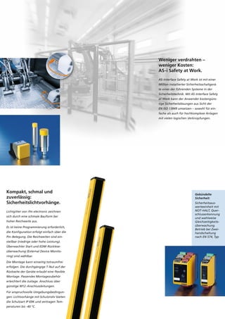 Kompakt, schmal und
zuverlässig:
Sicherheitslichtvorhänge.
Lichtgitter von ifm electronic zeichnen
sich durch eine schmale Bauform bei
hoher Reichweite aus.
Es ist keine Programmierung erforderlich,
die Konfiguration erfolgt einfach über die
Pin-Belegung. Die Reichweiten sind ein-
stellbar (niedrige oder hohe Leistung).
Überwachter Start und EDM-Rücklese-
überwachung (External Device Monito-
ring) sind wählbar.
Die Montage kann einseitig totraumfrei
erfolgen. Die durchgängige T-Nut auf der
Rückseite der Geräte erlaubt eine flexible
Montage. Passendes Montagezubehör
erleichtert die Justage. Anschluss über
günstige M12-Anschlussleitungen.
Für anspruchsvolle Umgebungsbedingun-
gen: Lichtvorhänge mit Schutzrohr bieten
die Schutzart IP 69K und vertragen Tem-
peraturen bis -40 °C.
Weniger verdrahten –
weniger Kosten:
AS-i Safety at Work.
AS-Interface Safety at Work ist mit einer
Million installierter Sicherheitsschaltgerä-
te eines der führenden Systeme in der
Sicherheitstechnik. Mit AS-Interface Safety
at Work kann der Anwender kostengüns-
tige Sicherheitslösungen aus Sicht der
EN ISO 13849 umsetzen – sowohl für ein-
fache als auch für hochkomplexe Anlagen
mit vielen logischen Verknüpfungen.
Gebündelte
Sicherheit:
Sicherheitsaus-
werteeinheit mit
NOT-HALT, Quer-
schlusserkennung
und wahlweise
Gleichzeitigkeits-
überwachung.
Betrieb bei Zwei-
handschaltung
nach EN 574, Typ
 