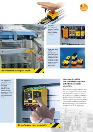 IIIC, mechanisch
oder elektronisch.
Zertifiziert nach
IEC 61508,
ISO 13849-1,
EN 574 Typ IIIC.
Klemmschienen-
gehäuse mit Com-
bicon-Stecker zur
schnellen Verdrah-
tung.
AS-Interface Safety at Work
Alles AS-i:
AS-i Sicherheits-
monitore ersetzen
die herkömm-
lichen Auswerte-
einheiten.
Sicher oder nicht
sicher?
Mit AS-i Safety at
Work geht beides.
Signale von Stan-
dardgeräten und
von sicheren Kom-
ponenten werden
auf einer gemein-
samen Leitung
übertragen.
Sicherheitsauswerteeinheiten
Multifunktional für
Ihre Sicherheitsaufgaben:
Sicherheitsauswerte-
einheiten.
ifm-Sicherheitsschaltgeräte für den Perso-
nen- und Anlagenschutz sind mit Relais-
oder Halbleiterausgängen mit verschie-
denen Anschlussmöglichkeiten erhältlich.
An ihnen lassen sich magnetische, induk-
tive oder optische Sensoren sowie mecha-
nische Schalter anschließen. Einstellbare
Abfallverzögerungen erlauben eine opti-
male Anpassung an die Applikation.
 