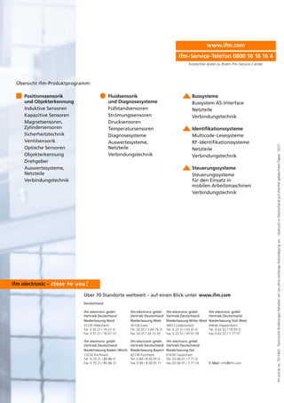 ifmarticleno.7511463·TechnischeÄnderungenbehaltenwirunsohnevorherigeAnkündigungvor.·GedrucktinDeutschlandaufchlorfreigebleichtemPapier.10/11
Über 70 Standorte weltweit – auf einen Blick unter
Deutschland
ifm electronic gmbh
Vertrieb Deutschland
Niederlassung Nord
31135 Hildesheim
Tel. 0 51 21 / 76 67-0
Fax 0 51 21 / 76 67 12
ifm electronic gmbh
Vertrieb Deutschland
Niederlassung Baden-Württ.
73230 Kirchheim
Tel. 0 70 21 / 80 86-0
Fax 0 70 21 / 80 86 21
ifm electronic gmbh
Vertrieb Deutschland
Niederlassung West
45128 Essen
Tel. 02 01 / 3 64 75-0
Fax 02 01 / 34 13 25
ifm electronic gmbh
Vertrieb Deutschland
Niederlassung Bayern
82178 Puchheim
Tel. 0 89 / 8 00 91-0
Fax 0 89 / 8 00 91 11
ifm electronic gmbh
Vertrieb Deutschland
Niederlassung Mitte-West
58511 Lüdenscheid
Tel. 0 23 51 / 43 01-0
Fax 0 23 51 / 43 01 39
ifm electronic gmbh
Vertrieb Deutschland
Niederlassung Ost
07639 Tautenhain
Tel. 03 66 01 / 7 71-0
Fax 03 66 01 / 7 71 14
ifm electronic gmbh
Vertrieb Deutschland
Niederlassung Süd-West
64646 Heppenheim
Tel. 0 62 52 / 79 05-0
Fax 0 62 52 / 7 77 57
E-Mail: info@ifm.com
www.ifm.com
Positionssensorik
und Objekterkennung
Induktive Sensoren
Kapazitive Sensoren
Magnetsensoren,
Zylindersensoren
Sicherheitstechnik
Ventilsensorik
Optische Sensoren
Objekterkennung
Drehgeber
Auswertesysteme,
Netzteile
Verbindungstechnik
Fluidsensorik
und Diagnosesysteme
Füllstandsensoren
Strömungssensoren
Drucksensoren
Temperatursensoren
Diagnosesysteme
Auswertesysteme,
Netzteile
Verbindungstechnik
www.ifm.com
Bussysteme
Bussystem AS-Interface
Netzteile
Verbindungstechnik
Identifikationssysteme
Multicode-Lesesysteme
RF-Identifikationssysteme
Netzteile
Verbindungstechnik
Steuerungssysteme
Steuerungssysteme
für den Einsatz in
mobilen Arbeitsmaschinen
Verbindungstechnik
Übersicht ifm-Produktprogramm:
ifm-Service-Telefon 0800 16 16 16 4
Kostenfrei direkt zu Ihrem ifm-Service-Center
 