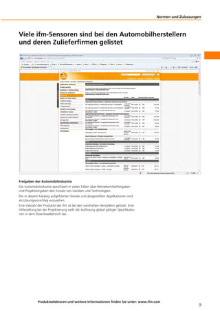 Normen und Zulassungen
Produktselektoren und weitere Informationen finden Sie unter: www.ifm.com
9
Viele ifm-Sensoren sind bei den Automobilherstellern
und deren Zulieferfirmen gelistet
Freigaben der Automobilindustrie
Die Automobilindustrie spezifiziert in vielen Fällen über Betriebsmittelfreigaben
und Projektvorgaben den Einsatz von Geräten und Technologien.
Die in diesem Katalog aufgeführten Geräte und dargestellten Applikationen sind
als Lösungsvorschlag anzusehen.
Eine Vielzahl der Produkte der ifm ist bei den namhaften Herstellern gelistet. Eine
Hilfestellung bei der Projektierung stellt die Auflistung global gültiger Spezifikatio-
nen in dem Downloadbereich dar.
 