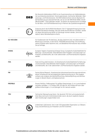 DKD Der Deutsche Kalibrierdienst (DKD) ist ein Zusammenschluss von Kalibrierlaborato-
rien aus Industrieunternehmen, Forschungsinstituten, technischen Behörden, Über-
wachungs- und Prüfinstitutionen. Die DKD-Kalibrierscheine sind ein Nachweis für
die Rückführung auf nationale Normale, wie sie von der DIN EN ISO 9000 und der
DIN EN ISO/IEC 17025 gefordert werden. Sie dienen als messtechnische Grundlage
für die Mess- und Prüfmittelüberwachung im Rahmen des Qualitätsmanagements.
E1 Zulassung durch das Kraftfahrt-Bundesamt. Die E1-Typengenehmigung durch das
Kraftfahrt-Bundesamt bestätigt, dass die Geräte die KFZ-Normen einhalten. Geräte
mit dieser Kennzeichnung dürfen an Fahrzeuge montiert werden, ohne dass
dadurch deren Betriebserlaubnis erlischt.
EG 1935/2004 Für Fluidsensoren der ifm electronic, die dazu bestimmt sind, mit Lebensmitteln in
Berührung zu kommen, ist die VO EG 1935/2004 berücksichtigt. Eine Auflistung,
welche Produkte dafür bestimmt sind, und detaillierte Informationen dazu erhalten
Sie auf Anfrage.
EHEDG European Hygienic Engineering & Design Group. Europäische Aufsichtsbehörde für
Nahrungs- und Arzneimittel. Diese Behörde erteilt Freigaben und Zulassungen auf
Produkte und Werkstoffe, die in der Lebensmittel- und Pharmaindustrie eingesetzt
werden.
FDA Food and Drug Administration. US-Amerikanische Aufsichtsbehörde für Nahrungs-
und Arzneimittel. Diese Behörde erteilt Freigaben und Zulassungen auf Produkte
und Werkstoffe, die in der Lebensmittel- und Pharmaindustrie eingesetzt werden.
FM Factory Mutual Research. Amerikanisches Industriesachversicherungsunternehmen,
dessen Schwerpunkt die technikgestützte Eigentumssicherung ist. Das Angebot
umfasst unter anderem die Werkstoffforschung, Werkstoffprüfung und Zertifizie-
rungen im Bereich Brand- und Explosionsschutz.
PROFIBUS Process Field Bus. Feldbussystem für größere Datenmengen. Er ist in verschiedenen
Varianten verfügbar, z. B. Profibus FMS, DP oder PA. Der Profibus-DP kann über
größere Entfernungen z. B. als Zubringer für AS-i benutzt werden.
TÜV Technischer Überwachungs-Verein. Der deutsche TÜV führt auf privatwirtschaft-
licher Basis technische Sicherheitskontrollen durch, die durch staatliche Gesetze
oder Anordnungen vorgeschrieben sind.
UL Underwriters Laboratories. Eine in den USA gegründete Organisation zur Überprü-
fung und Zertifizierung von Produkten und ihrer Sicherheit.
Normen und Zulassungen
Produktselektoren und weitere Informationen finden Sie unter: www.ifm.com
11
 