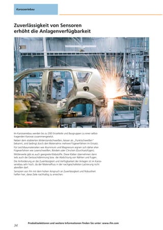 Zuverlässigkeit von Sensoren
erhöht die Anlagenverfügbarkeit
Im Karosseriebau werden bis zu 200 Einzelteile und Baugruppen zu einer selbst-
tragenden Karosse zusammengesetzt.
Neben dem etablierten Widerstandschweißen, besser als „Punktschweißen“
bekannt, sind bedingt durch den Materialmix mehrere Fügeverfahren im Einsatz.
Für Leichtbaumaterialien wie Aluminium und Magnesium eignen sich daher eher
Fügeverfahren wie Laserschweißen, Bördeln oder Clinchen (Durchsatzfügen).
Mittlerweile gibt es auch geeignete Klebstoffe. Diese Kleber übernehmen dann
teils auch die Geräuschdämmung bzw. die Abdichtung von Nähten und Fugen.
Die Anforderung an die Zuverlässigkeit und Verfügbarkeit der Anlagen ist im Karos-
seriebau sehr hoch, da der Materialfluss in der nachgeschalteten Lackierung nicht
abreißen darf.
Sensoren von ifm mit dem hohen Anspruch an Zuverlässigkeit und Robustheit
helfen hier, diese Ziele nachhaltig zu erreichen.
Karosseriebau
34
Produktselektoren und weitere Informationen finden Sie unter: www.ifm.com
 