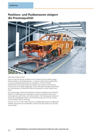 Positions- und Fluidsensoren steigern
die Prozessqualität
Jetzt kommt Farbe ins Spiel.
Zuerst müssen die Karossen entfettet und von anderem Schmutz befreit werden.
Danach werden in der Vorbehandlung u. a. Aluminiumbleche leicht angeschliffen,
um eine einwandfreie Beschichtung zu ermöglichen. In einem KTL-Bad
(Kathodischer-Tauch-Lack) erhalten die Karossen ihren ersten Korrosionsschutz.
Danach wird ein Grundlack aufgetragen. Dieser Füller gleicht etwaige Unebenheiten
aus. Nach Basislack und Decklack erhalten die Karosserien mit dem Klarlack ihren
Glanz.
Eine Lackieranlage umfasst die Fördertechnik, diverse Tauchbäder sowie zahlreiche
Roboter zur Aufbringung der individuellen. Lackierung. Dazwischen gibt es Aus-
dunstungszonen und Trocken- bzw. Brennkammern. Wärmeerzeugung, Wasserauf-
bereitung, Lackbadpflege, Abluft- und Frischluftversorgung sind für den prozess-
sicheren Betrieb absolut notwendig.
Sensoren von ifm mit dem hohen Anspruch an Wiederholgenauigkeit und Messwert-
stabilität unterstützen hier die Betreiber, die hohe Güte der Lackierung in der Serie
sicherzustellen.
Lackierung
52
Produktselektoren und weitere Informationen finden Sie unter: www.ifm.com
 
