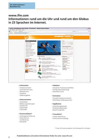 ifm Informationen /
Bestellservice
Produktselektoren und weitere Informationen finden Sie unter: www.ifm.com
6
www.ifm.com
Informationen rund um die Uhr und rund um den Globus
in 23 Sprachen im Internet.
• Information
- Produktneuheiten
- Unternehmensnews
- Messetermine
- Standorte
- Stellenangebote
• Dokumentation
- Datenblätter
- Bedienungsanleitungen
- Handbücher
- Zulassungen
- CAD-Daten
• Kommunikation*
- Unterlagenanforderung
- Rückrufservice
- Live-Beratung
- Newsletter
• Selektion
- Interaktive Produktauswahlhilfen
- Konfigurationswerkzeuge
- Datenblatt-Suche
• Animation
- Virtuelle Produktanimationen
- Flash-Movie (Videosequenzen)
• Applikation
- Anwendungsbeispiele
- Produktempfehlungen
- Berechnungshilfen
• Transaktion*
- e-Shop Abwicklung
- e-Procurement-Kataloge
* Einige Informationsangebote sind landesspezifisch verfügbar.
 