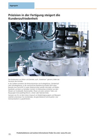 Präzision in der Fertigung steigert die
Kundenzufriedenheit
Die Kombination aus Motor und Getriebe, auch „Powertrain“ genannt, bildet das
Herzstück des Antriebs.
In der Gießerei entstehen die Rohkomponenten wie Kurbelgehäuse, Zylinderkopf
oder Getriebegehäuse. In der mechanischen Bearbeitung erhalten dann diese
Bauteile ihren Feinschliff. In vielen Arbeitsschritten werden Zahnräder und Wellen
bearbeitet und dann zu Getrieben montiert. Im Motorenbau entstehen aus dem
Mosaik von Kurbelwelle, Nockenwellen, Pleuel und vielen weiteren Teilen und
Baugruppen leistungsfähige Benzin-, Diesel- oder Hybridantriebe.
Sensoren von ifm mit dem hohen Anspruch an Wiederholgenauigkeit und Messwert-
stabilität unterstützen hier die Betreiber, die gleichbleibend hohe Qualität in der
Serienproduktion zu gewährleisten.
Aggregate
70
Produktselektoren und weitere Informationen finden Sie unter: www.ifm.com
 