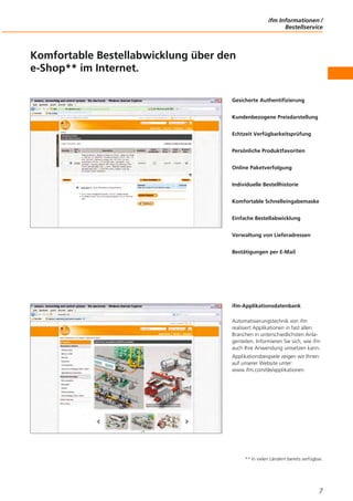 ifm Informationen /
Bestellservice
7
Komfortable Bestellabwicklung über den
e-Shop** im Internet.
Gesicherte Authentifizierung
Kundenbezogene Preisdarstellung
Echtzeit Verfügbarkeitsprüfung
Persönliche Produktfavoriten
Online Paketverfolgung
Individuelle Bestellhistorie
Komfortable Schnelleingabemaske
Einfache Bestellabwicklung
Verwaltung von Lieferadressen
Bestätigungen per E-Mail
ifm-Applikationsdatenbank
Automatisierungstechnik von ifm
realisiert Applikationen in fast allen
Branchen in unterschiedlichsten Anla-
genteilen. Informieren Sie sich, wie ifm
auch Ihre Anwendung umsetzen kann.
Applikationsbeispiele zeigen wir Ihnen
auf unserer Website unter:
www.ifm.com/de/applikationen
** In vielen Ländern bereits verfügbar.
 