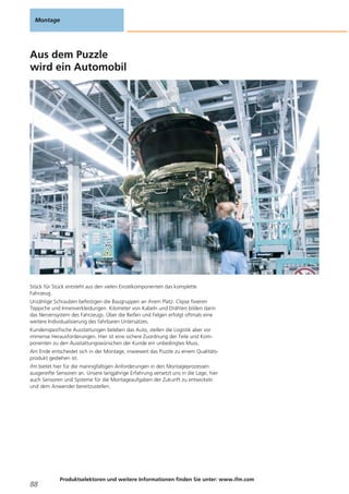 Aus dem Puzzle
wird ein Automobil
Stück für Stück entsteht aus den vielen Einzelkomponenten das komplette
Fahrzeug.
Unzählige Schrauben befestigen die Baugruppen an ihrem Platz. Clipse fixieren
Teppiche und Innenverkleidungen. Kilometer von Kabeln und Drähten bilden dann
das Nervensystem des Fahrzeugs. Über die Reifen und Felgen erfolgt oftmals eine
weitere Individualisierung des fahrbaren Untersatzes.
Kundenspezifische Ausstattungen beleben das Auto, stellen die Logistik aber vor
immense Herausforderungen. Hier ist eine sichere Zuordnung der Teile und Kom-
ponenten zu den Ausstattungswünschen der Kunde ein unbedingtes Muss.
Am Ende entscheidet sich in der Montage, inwieweit das Puzzle zu einem Qualitäts-
produkt gediehen ist.
ifm bietet hier für die mannigfaltigen Anforderungen in den Montageprozessen
ausgereifte Sensoren an. Unsere langjährige Erfahrung versetzt uns in die Lage, hier
auch Sensoren und Systeme für die Montageaufgaben der Zukunft zu entwickeln
und dem Anwender bereitzustellen.
Montage
88
Produktselektoren und weitere Informationen finden Sie unter: www.ifm.com
 