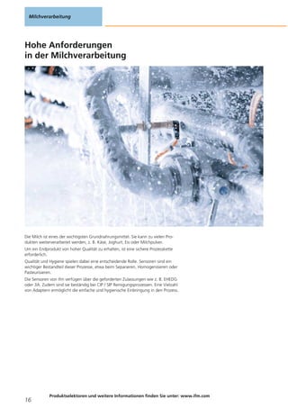 Hohe Anforderungen
in der Milchverarbeitung
Die Milch ist eines der wichtigsten Grundnahrungsmittel. Sie kann zu vielen Pro-
dukten weiterverarbeitet werden, z. B. Käse, Joghurt, Eis oder Milchpulver.
Um ein Endprodukt von hoher Qualität zu erhalten, ist eine sichere Prozesskette
erforderlich.
Qualität und Hygiene spielen dabei eine entscheidende Rolle. Sensoren sind ein
wichtiger Bestandteil dieser Prozesse, etwa beim Separieren, Homogenisieren oder
Pasteurisieren.
Die Sensoren von ifm verfügen über die geforderten Zulassungen wie z. B. EHEDG
oder 3A. Zudem sind sie beständig bei CIP / SIP Reinigungsprozessen. Eine Vielzahl
von Adaptern ermöglicht die einfache und hygienische Einbringung in den Prozess.
Milchverarbeitung
16
Produktselektoren und weitere Informationen finden Sie unter: www.ifm.com
 