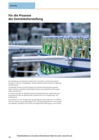 Für die Prozesse
der Getränkeherstellung
Die Herstellung von Getränken erfolgt meist in einzelnen, hochautomatisierten
Prozessen. Einer der aufwendigsten, lebensmitteltechnischen Prozesse ist dabei der
des Bierbrauens.
Zuverlässige Sensoren sind hier gefragt, die höchste Prozesssicherheit gewähr-
leisten, damit ein qualitativ hochwertiges Produkt ohne Qualitätsschwankungen
dabei herauskommt.
ifm bietet Lösungen für alle Bereiche der Getränkeherstellung. Angefangen beim
Prozessbereich über die Abfüllung der Getränke bis hin zur Verpackungs- und
Fördertechnik.
Die Sensoren von ifm verfügen über die geforderten Zulassungen wie z. B. EHEDG
oder 3A. Zudem sind sie beständig bei CIP- / SIP Reinigungsprozessen. Eine Vielzahl
von Adaptern ermöglicht die einfache und hygienische Einbringung in den Prozess.
Getränke
30
Produktselektoren und weitere Informationen finden Sie unter: www.ifm.com
 
