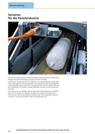 Sensoren
für die Fleischindustrie
Die fleischverarbeitende Industrie stellt besonders hohe hygienische Anforderungen.
Häufige und intensive Reinigungsprozesse sind daher die Regel.
Hochwertige Gehäusematerialien der Sensoren, zum Beispiel Edelstahl (V4A), wider-
stehen den aggressiven Reinigungsmitteln im kompletten Prozess. Bei Dampfstrahl-
reinigung bleiben die Sensoren dicht. Das garantiert die hohe Schutzart IP 69K. Mit
den zuverlässigen ifm-Sensoren werden Stillstände minimiert und die Produktivität
maximiert.
Die Sensoren von ifm verfügen über die geforderten Zulassungen wie z. B. EHEDG
oder 3A. Eine Vielzahl von Adaptern ermöglicht die einfache und hygienische
Einbringung in den Prozess. Passende Steckverbinder mit hochwertigen Gehäuse-
materialien und Schutzart IP 69K runden die Produktpalette ab.
Fleischverarbeitung
56
Produktselektoren und weitere Informationen finden Sie unter: www.ifm.com
 