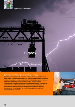 10
Датчики и контроллеры в ненастную погоду
Даже если в воздухе есть высокое напряжение: нашим датчикам
и системам управления это не важно. Электроника надежно защищена
от различных электромагнитных помех, что подтверждено тестами
на электромагнитную совместимость ЭМС. Кондуктивные
(наведённые) помехи надёжно отфильтрованы и не могут повлиять
на контроллеры. Это гарантирует помехозащищённую связь по
интерфейсу CAN под воздействием неблагоприятных внешних
условий, при эксплуатации на открытом воздухе в логистике
и транспортных системах.
В грозу
Транспорт и логистика
 