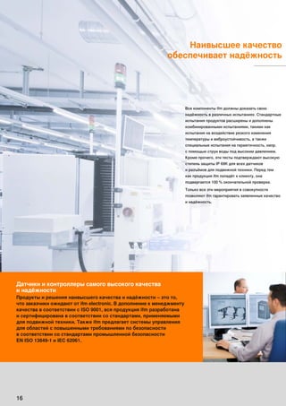 Наивысшее качество
обеспечивает надёжность
Датчики и контроллеры самого высокого качества
и надёжности
Продукты и решения наивысшего качества и надёжности – это то,
что заказчики ожидают от ifm electronic. В дополнение к менеджменту
качества в соответствии с ISO 9001, вся продукция ifm разработана
и сертифицирована в соответствии со стандартами, применяемыми
для подвижной техники. Также ifm предлагает системы управления
для областей с повышенными требованиями по безопасности
в соответствии со стандартами промышленной безопасности
EN ISO 13849-1 и IEC 62061.
16
Все компоненты ifm должны доказать свою
надёжность в различных испытаниях. Стандартные
испытания продуктов расширены и дополнены
комбинированными испытаниями, такими как
испытания на воздействие резкого изменения
температуры и виброустойчивость, а также
специальные испытания на герметичность, напр.
с помощью струи воды под высоким давлением.
Кроме прочего, эти тесты подтверждают высокую
степень защиты IP 69K для всех датчиков
и разъёмов для подвижной техники. Перед тем
как продукция ifm попадёт к клиенту, она
подвергается 100 % окончательной проверке.
Только все эти мероприятия в совокупности
позволяют ifm гарантировать заявленные качество
и надёжность.
 
