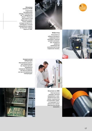 17
Испытание
согласно IP 69K
Струя воды
под давлением
100 бар и температуре
80 °C наравлена на
объект с близкого
расстояния и под
заданными углами.
Только приборы,
которые остаются ус-
тойчивыми в течении
определённого време-
ни получают степень
защиты IP 69K.
Климатическая
лаборатория
Имитирование различ-
ных климатических
зон. Кроме прочего,
проверяется
поведение оборудова-
ния при его включе-
нии при экстремальных
температурах.
Испытание на ЭМС
Электрические
разряды, высокое
напряжение и элек-
тромагнитные поля:
корпус компонентов
ecomatmobile надёж-
но защищает их от
импульсных шумов.
Электроника внутри
защищена.
Вибростенд
Испытания на
виброустойчивость
и ударопрочность
имитируют тяжелые
условия эксплуата-
ции, которые не
являются
проблемой для
компонентов ifm для
подвижной техники.
 