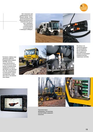 19
ifm в машинах для
стабилизации грунта:
Модули ввода / выво-
да используются для
децентрализованного
подключения датчи-
ков и приводов.
Коммуникация
с контроллером
осуществляется
с помощью CANopen.
Сортиментовоз-
форвардер: Контроллер
ecomat mobile управляет
машиной.
Контроль глубины при
земляных работах:
В диалоговом модуле
CR1082, высота
ковша вычисляется
с точностью до санти-
метра по результатам
измерения oт шести
датчиков угла наклона
типа JN, находящихся
по всей длине стрелы
экскаватора, в верх-
ней части и на наклон-
ном ковше.
На улице и на
железной дороге:
На локомобилях
датчик давления
для подвижной
техники контролирует
пневматическую
тормозную систему.
 