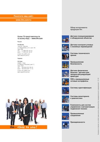 Посетите наш сайт:
www.ifm.com/ru
Компанияоставляетзасобойправовноситьизменениябезпредварительногоуведомления!·01/16
Обзор ассортимента
продукции ifm:
Датчики позиционирования
и обнаружения объектов
Датчики контроля угловых
и линейных перемещений
Системы технического
зрения
Промышленная
безопасность
Датчики физических
величин / датчики для
запорно-регулирующей
арматуры
Системы мониторинга
и диагностики
ПЛК и промышленные
сетевые интерфейсы
Системы идентификации
Компоненты для систем
управления и автоматизации
подвижной техники
Промышленные
соединения
Принадлежности
Более 70 представительств
по всему миру – www.ifm.com
Россия
ifm Москва
105318 г. Москва
ул. Ибрагимова, д. 31, корп. 50,
офис 808
тел.: +7 (495) 921 44 14
факс: +7 (495) 651 82 97
e-mail: info.ru@ifm.com
web: www.ifm.com/ru
Украина
ifm Киев
02660 г. Киев
ул. Марины Расковой, дом 11,
офис 1001
тел.: +38 (044) 501 85 43
факс: +38 (044) 391 17 10
e-mail: info.ua@ifm.com
web: www.ifm.com/ua
 