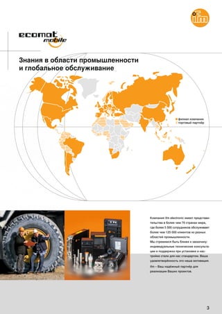 3
Знания в области промышленности
и глобальное обслуживание
Компания ifm electronic имеет представи-
тельства в более чем 70 странах мира,
где более 5 500 сотрудников обслуживает
более чем 125 000 клиентов из разных
областей промышленности.
Мы стремимся быть ближе к заказчику:
индивидуальные технические консульта-
ции и поддержка при установке и нас-
тройке стали для нас стандартом. Ваша
удовлетворённость это наша мотивация.
ifm – Ваш надёжный партнёр для
реализации Ваших проектов.
 
