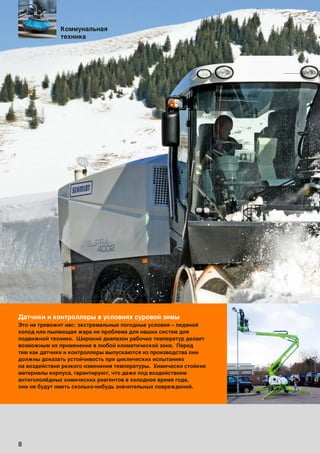 8
Датчики и контроллеры в условиях суровой зимы
Это не тревожит нас: экстремальные погодные условия – ледяной
холод или пылающая жара не проблема для наших систем для
подвижной техники. Широкий диапазон рабочих температур делает
возможным их применение в любой климатической зоне. Перед
тем как датчики и контроллеры выпускаются из производства они
должны доказать устойчивость при циклических испытаниях
на воздействие резкого изменения температуры. Химически стойкие
материалы корпуса, гарантируют, что даже под воздействием
антигололёдных химических реагентов в холодное время года,
они не будут иметь сколько-нибудь значительных повреждений.
Коммунальная
техника
 