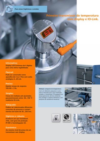 Para áreas higiênicas e úmidas

Primeiro transmissor de temperatura
com display e IO-Link.

Informativo:
Display LED luminoso de 4 dígitos
para uma ótima legibilidade.

Flexível:
Pode ser conectado como
aparelho de 2 ou 3 fios com saída
analógica 4...20 mA.

Preciso:
Rápido tempo de resposta
T05/09 = 1/3s.

Simples:
Faixas de medição pré-ajustadas,
parametrizáveis entre -50...150 °C
mediante IO-Link.

Adequado:
Podem ser selecionados diferentes
conexões de processo e comprimentos de haste de 30...250 mm.

Higiênico e robusto:
Invólucro em aço inoxidável
316L, com grau de proteção
IP 69K e homologação 3A.

Econômico:
Ao mesmo nível de preço de um
transmissor sem display.

Medição compacta da temperatura.
Com um diâmetro pequeno e uma
altura reduzida para uma instalação
simples, o transmissor TD assegura um
desacoplamento térmico eficiente.
Isso protege o sistema eletrônico, sem
prejuízo da resistência mecânica.

 
