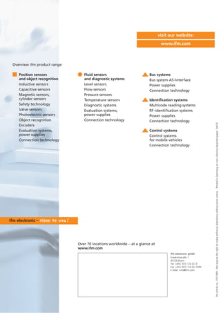 ifmarticleno.7511399·Wereservetherighttomaketechnicalalterationswithoutpriornotice.·PrintedinGermanyonnon-chlorinebleachedpaper.04/10
Over 70 locations worldwide – at a glance at
www.ifm.com
visit our website:
www.ifm.com
Position sensors
and object recognition
Inductive sensors
Capacitive sensors
Magnetic sensors,
cylinder sensors
Safety technology
Valve sensors
Photoelectric sensors
Object recognition
Encoders
Evaluation systems,
power supplies
Connection technology
Fluid sensors
and diagnostic systems
Level sensors
Flow sensors
Pressure sensors
Temperature sensors
Diagnostic systems
Evaluation systems,
power supplies
Connection technology
Bus systems
Bus system AS-Interface
Power supplies
Connection technology
Identification systems
Multicode reading systems
RF-identification systems
Power supplies
Connection technology
Control systems
Control systems
for mobile vehicles
Connection technology
Overview ifm product range:
ifm electronic gmbh
Friedrichstraße 1
45128 Essen
Tel. +49 / 201 / 24 22-0
Fax +49 / 201 / 24 22-1200
E-Mail: info@ifm.com
 