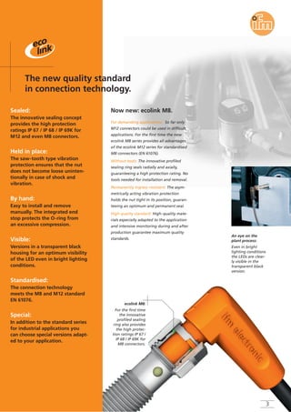 Sealed:
The innovative sealing concept
provides the high protection
ratings IP 67 / IP 68 / IP 69K for
M12 and even M8 connectors.
Held in place:
The saw-tooth type vibration
protection ensures that the nut
does not become loose uninten-
tionally in case of shock and
vibration.
By hand:
Easy to install and remove
manually. The integrated end
stop protects the O-ring from
an excessive compression.
Visible:
Versions in a transparent black
housing for an optimum visibility
of the LED even in bright lighting
conditions.
Standardised:
The connection technology
meets the M8 and M12 standard
EN 61076.
Special:
In addition to the standard series
for industrial applications you
can choose special versions adapt-
ed to your application.
The new quality standard
in connection technology.
ecolink M8:
For the first time
the innovative
profiled sealing
ring also provides
the high protec-
tion ratings IP 67 /
IP 68 / IP 69K for
M8 connectors.
For demanding applications: So far only
M12 connectors could be used in difficult
applications. For the first time the new
ecolink M8 series provides all advantages
of the ecolink M12 series for standardised
M8 connectors (EN 61076).
Without tools: The innovative profiled
sealing ring seals radially and axially,
guaranteeing a high protection rating. No
tools needed for installation and removal.
Permanently ingress-resistant: The asym-
metrically acting vibration protection
holds the nut tight in its position, guaran-
teeing an optimum and permanent seal.
High quality standard: High-quality mate-
rials especially adapted to the application
and intensive monitoring during and after
production guarantee maximum quality
standards.
Now new: ecolink M8.
An eye on the
plant process:
Even in bright
lighting conditions
the LEDs are clear-
ly visible in the
transparent black
version.
3
 