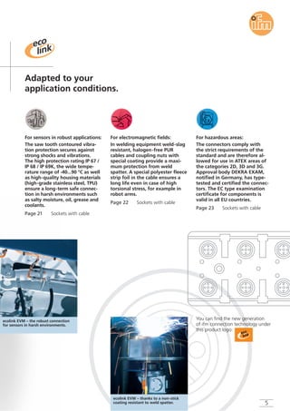 Page 22 Sockets with cable
For electromagnetic fields:
In welding equipment weld-slag
resistant, halogen-free PUR
cables and coupling nuts with
special coating provide a maxi-
mum protection from weld
spatter. A special polyester fleece
strip foil in the cable ensures a
long life even in case of high
torsional stress, for example in
robot arms.
Page 23 Sockets with cable
For hazardous areas:
The connectors comply with
the strict requirements of the
standard and are therefore al-
lowed for use in ATEX areas of
the categories 2D, 3D and 3G.
Approval body DEKRA EXAM,
notified in Germany, has type-
tested and certified the connec-
tors. The EC type examination
certificate for components is
valid in all EU countries.
Adapted to your
application conditions.
ecolink EVM – the robust connection
for sensors in harsh environments.
5
Page 21 Sockets with cable
For sensors in robust applications:
The saw tooth contoured vibra-
tion protection secures against
strong shocks and vibrations.
The high protection rating IP 67 /
IP 68 / IP 69K, the wide tempe-
rature range of -40...90 °C as well
as high-quality housing materials
(high-grade stainless steel, TPU)
ensure a long-term safe connec-
tion in harsh environments such
as salty moisture, oil, grease and
coolants.
You can find the new generation
of ifm connection technology under
this product logo:
ecolink EVW – thanks to a non-stick
coating resistant to weld spatter.
 