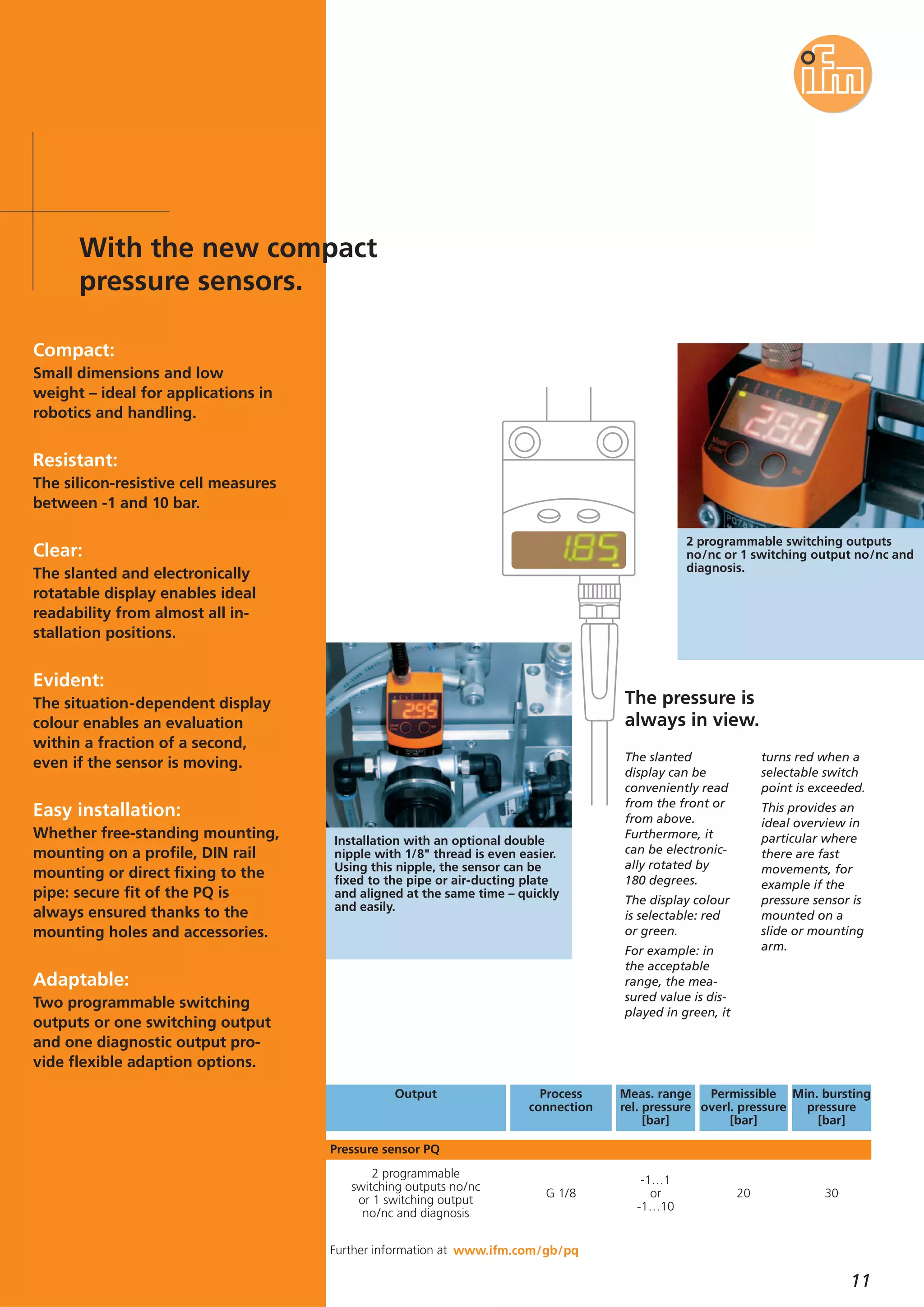 11
The slanted
display can be
conveniently read
from the front or
from above.
Furthermore, it
can be electronic-
ally rotated by
180 degrees.
The display colour
is selectable: red
or green.
For example: in
the acceptable
range, the mea-
sured value is dis-
played in green, it
turns red when a
selectable switch
point is exceeded.
This provides an
ideal overview in
particular where
there are fast
movements, for
example if the
pressure sensor is
mounted on a
slide or mounting
arm.
The pressure is
always in view.
www.ifm.com/gb/pq
2 programmable switching outputs
no/nc or 1 switching output no/nc and
diagnosis.
Installation with an optional double
nipple with 1/8" thread is even easier.
Using this nipple, the sensor can be
fixed to the pipe or air-ducting plate
and aligned at the same time – quickly
and easily.
30
Min. bursting
pressure
[bar]
-1…1
or
-1…10
20
2 programmable
switching outputs no/nc
or 1 switching output
no/nc and diagnosis
G 1/8
Meas. range
rel. pressure
[bar]
Output Permissible
overl. pressure
[bar]
Process
connection
Pressure sensor PQ
Further information at
Compact:
Small dimensions and low
weight – ideal for applications in
robotics and handling.
Resistant:
The silicon-resistive cell measures
between -1 and 10 bar.
Clear:
The slanted and electronically
rotatable display enables ideal
readability from almost all in-
stallation positions.
Evident:
The situation-dependent display
colour enables an evaluation
within a fraction of a second,
even if the sensor is moving.
Easy installation:
Whether free-standing mounting,
mounting on a profile, DIN rail
mounting or direct fixing to the
pipe: secure fit of the PQ is
always ensured thanks to the
mounting holes and accessories.
Adaptable:
Two programmable switching
outputs or one switching output
and one diagnostic output pro-
vide flexible adaption options.
With the new compact
pressure sensors.
 