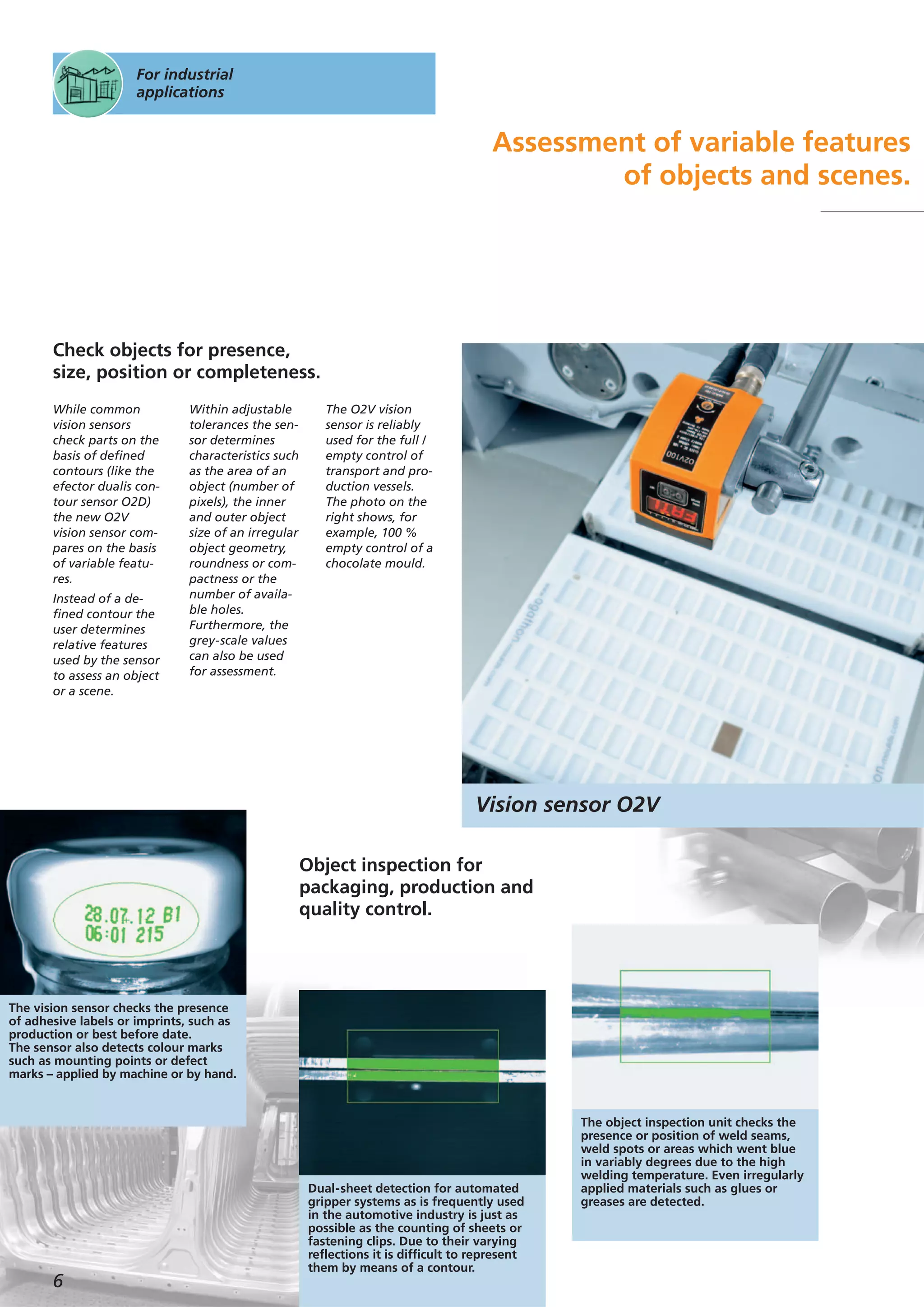 Vision sensor O2V
6
For industrial
applications
Assessment of variable features
of objects and scenes.
While common
vision sensors
check parts on the
basis of defined
contours (like the
efector dualis con-
tour sensor O2D)
the new O2V
vision sensor com-
pares on the basis
of variable featu-
res.
Instead of a de-
fined contour the
user determines
relative features
used by the sensor
to assess an object
or a scene.
Within adjustable
tolerances the sen-
sor determines
characteristics such
as the area of an
object (number of
pixels), the inner
and outer object
size of an irregular
object geometry,
roundness or com-
pactness or the
number of availa-
ble holes.
Furthermore, the
grey-scale values
can also be used
for assessment.
The O2V vision
sensor is reliably
used for the full /
empty control of
transport and pro-
duction vessels.
The photo on the
right shows, for
example, 100 %
empty control of a
chocolate mould.
Check objects for presence,
size, position or completeness.
The vision sensor checks the presence
of adhesive labels or imprints, such as
production or best before date.
The sensor also detects colour marks
such as mounting points or defect
marks – applied by machine or by hand.
Dual-sheet detection for automated
gripper systems as is frequently used
in the automotive industry is just as
possible as the counting of sheets or
fastening clips. Due to their varying
reflections it is difficult to represent
them by means of a contour.
The object inspection unit checks the
presence or position of weld seams,
weld spots or areas which went blue
in variably degrees due to the high
welding temperature. Even irregularly
applied materials such as glues or
greases are detected.
Object inspection for
packaging, production and
quality control.
 