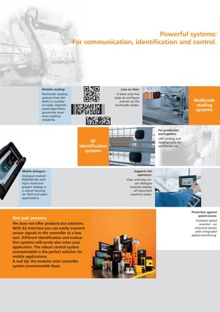 Powerful systems:
For communication, identification and control.
For production
and logistics:
UHF writing and
reading units for
worldwide use.
Protection against
speed excess:
Compact speed
monitor – an
inductive sensor
with integrated
speed monitoring.
RF
identification
systems
Supports the
operators:
Clear and easy-to-
use dialogue
modules display
all important
machine states.
Multicode
reading
systems
Lose no time:
It takes only five
steps to configure
and set up the
multicode reader.
Reliable reading:
Multicode reading
systems from ifm
detect a number
of codes. Sophisti-
cated algorithms
guarantee maxi-
mum reading
reliability.
Mobile dialogue:
Dialogue module
PDM360 NG with
high-resolution
graphic display in
a robust housing
for field and cabin
applications.
Not just sensors.
ifm does not offer products but solutions.
With AS-Interface you can easily transmit
sensor signals to the controller at a low
cost. Different identification and evalua-
tion systems will surely also solve your
application. The robust control system
ecomatmobile is the perfect solution for
mobile applications.
A real tip: the modular mini controller
system ecomatmobile Basic.
 