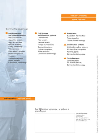 ifmarticleno.7511451·Wereservetherighttomaketechnicalalterationswithoutpriornotice.·PrintedinGermanyonnon-chlorinebleachedpaper.08/11
Over 70 locations worldwide – at a glance at
www.ifm.com
visit our website:
www.ifm.com
Position sensors
and object recognition
Inductive sensors
Capacitive sensors
Magnetic sensors,
cylinder sensors
Safety technology
Valve sensors
Photoelectric sensors
Object recognition
Encoders
Evaluation systems,
power supplies
Connection technology
Fluid sensors
and diagnostic systems
Level sensors
Flow sensors
Pressure sensors
Temperature sensors
Diagnostic systems
Evaluation systems,
power supplies
Connection technology
Bus systems
Bus system AS-Interface
Power supplies
Connection technology
Identification systems
Multicode reading systems
RF-identification systems
Power supplies
Connection technology
Control systems
Control systems
for mobile vehicles
Connection technology
Overview ifm product range:
ifm electronic gmbh
Friedrichstraße 1
45128 Essen
Tel. +49 / 201 / 24 22-0
Fax +49 / 201 / 24 22-1200
E-mail: info@ifm.com
 
