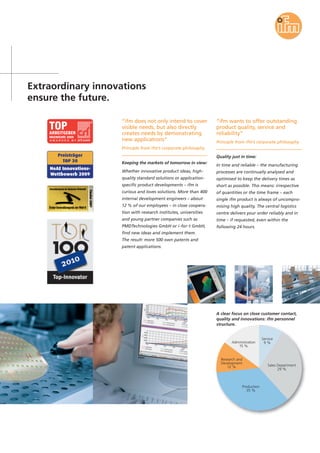 Extraordinary innovations
ensure the future.
“ifm does not only intend to cover
visible needs, but also directly
creates needs by demonstrating
new applications”
Principle from ifm’s corporate philosophy
Keeping the markets of tomorrow in view:
Whether innovative product ideas, high-
quality standard solutions or application-
specific product developments – ifm is
curious and loves solutions. More than 400
internal development engineers – about
12 % of our employees – in close coopera-
tion with research institutes, universities
and young partner companies such as
PMDTechnologies GmbH or i-for-t GmbH,
find new ideas and implement them.
The result: more 500 own patents and
patent applications.
“ifm wants to offer outstanding
product quality, service and
reliability”
Principle from ifm’s corporate philosophy
Quality just in time:
In time and reliable – the manufacturing
processes are continually analysed and
optimised to keep the delivery times as
short as possible. This means: irrespective
of quantities or the time frame – each
single ifm product is always of uncompro-
mising high quality. The central logistics
centre delivers your order reliably and in
time – if requested, even within the
following 24 hours.
Service
9 %
Sales Department
29 %
Production
35 %
Research and
Development
12 %
Administration
15 %
A clear focus on close customer contact,
quality and innovations: ifm personnel
structure.
 