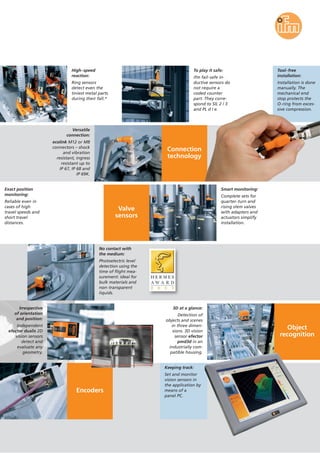 Connection
technology
Object
recognition
High-speed
reaction:
Ring sensors
detect even the
tiniest metal parts
during their fall.*
To play it safe:
ifm fail-safe in-
ductive sensors do
not require a
coded counter
part. They corre-
spond to SIL 2 / 3
and PL d / e.
Tool-free
installation:
Installation is done
manually. The
mechanical end
stop protects the
O-ring from exces-
sive compression.
Exact position
monitoring:
Reliable even in
cases of high
travel speeds and
short travel
distances.
Versatile
connection:
ecolink M12 or M8
connectors – shock
and vibration
resistant, ingress
resistant up to
IP 67, IP 68 and
IP 69K.
Valve
sensors
Smart monitoring:
Complete sets for
quarter-turn and
rising stem valves
with adapters and
actuators simplify
installation.
No contact with
the medium:
Photoelectric level
detection using the
time of flight mea-
surement: ideal for
bulk materials and
non-transparent
liquids.
Irrespective
of orientation
and position:
Independent
efector dualis 2D
vision sensors
detect and
evaluate any
geometry.
3D at a glance:
Detection of
objects and scenes
in three dimen-
sions. 3D vision
sensor efector
pmd3d in an
industrially com-
patible housing.
Encoders
Keeping track:
Set and monitor
vision sensors in
the application by
means of a
panel PC.
 