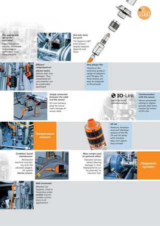Diagnostic
systems
The appropriate
sensor for
each level:
Capacitive probe
sensors, microwave
technology or
hydrostatic level
measurement.
Not only clean,
but pure:
The hygienic LMT
level sensors
largely suppress
deposits and
foam.
Communication
with the sensor:
Sensor parameter
setting or digital
process data trans-
mission by means
of IO-Link.
One always fits:
Thanks to the
extensive product
range of adapters
and flanges, ifm
fluid sensors are
easy to integrate
in the process.
Condition-based
maintenance:
Permanent
machine monitor-
ing with the
vibration diagno-
stic system
efector octavis.
Wear margin used
to optimum effect:
Vibration sensors
detect bearing
damage in time.
Replacements can
be planned, no
machine fails.
Efficient
compressed air:
efector metris
detects even tiny
leakages. Thus,
compressed air
consumption can
be sustainably
optimised.
Simply connected
between the cable
and the sensor:
IO-Link memory
plug for conve-
nient storage of
sensor data.
Temperature
sensors
All set:
Pressure, tempera-
ture and vibration
sensors of the PK,
TK and VK series
with intuitive
easy-turn opera-
ting concept.
Well connected:
Whether for
hygienic, food or
hazardous areas:
ecolink ensures
reliable connec-
tions in all
applications.
point-to-point
communication.
 