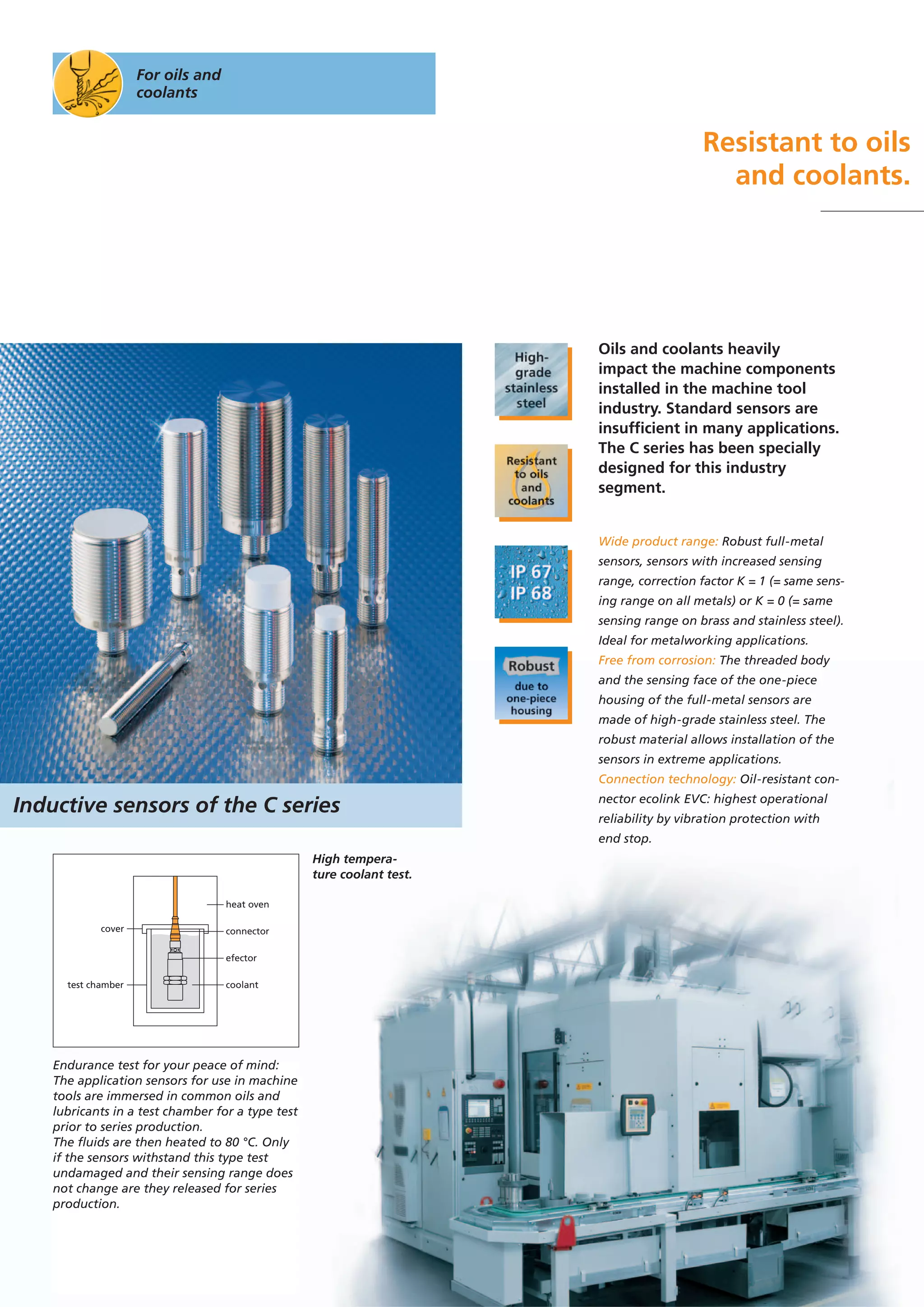 For oils and
coolants
Resistant to oils
and coolants.
Oils and coolants heavily
impact the machine components
installed in the machine tool
industry. Standard sensors are
insufficient in many applications.
The C series has been specially
designed for this industry
segment.
Wide product range: Robust full-metal
sensors, sensors with increased sensing
range, correction factor K = 1 (= same sens-
ing range on all metals) or K = 0 (= same
sensing range on brass and stainless steel).
Ideal for metalworking applications.
Free from corrosion: The threaded body
and the sensing face of the one-piece
housing of the full-metal sensors are
made of high-grade stainless steel. The
robust material allows installation of the
sensors in extreme applications.
Connection technology: Oil-resistant con-
nector ecolink EVC: highest operational
reliability by vibration protection with
end stop.
connectorcover
test chamber coolant
efector
heat oven
High tempera-
ture coolant test.
Endurance test for your peace of mind:
The application sensors for use in machine
tools are immersed in common oils and
lubricants in a test chamber for a type test
prior to series production.
The fluids are then heated to 80 °C. Only
if the sensors withstand this type test
undamaged and their sensing range does
not change are they released for series
production.
Inductive sensors of the C series
 