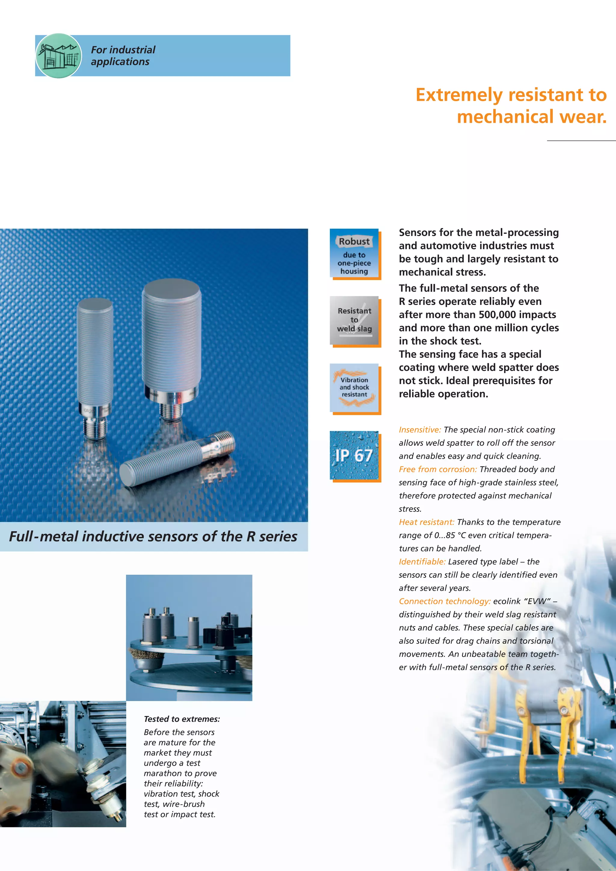 For industrial
applications
Extremely resistant to
mechanical wear.
Tested to extremes:
Before the sensors
are mature for the
market they must
undergo a test
marathon to prove
their reliability:
vibration test, shock
test, wire-brush
test or impact test.
Sensors for the metal-processing
and automotive industries must
be tough and largely resistant to
mechanical stress.
The full-metal sensors of the
R series operate reliably even
after more than 500,000 impacts
and more than one million cycles
in the shock test.
The sensing face has a special
coating where weld spatter does
not stick. Ideal prerequisites for
reliable operation.
Insensitive: The special non-stick coating
allows weld spatter to roll off the sensor
and enables easy and quick cleaning.
Free from corrosion: Threaded body and
sensing face of high-grade stainless steel,
therefore protected against mechanical
stress.
Heat resistant: Thanks to the temperature
range of 0...85 °C even critical tempera-
tures can be handled.
Identifiable: Lasered type label – the
sensors can still be clearly identified even
after several years.
Connection technology: ecolink “EVW” –
distinguished by their weld slag resistant
nuts and cables. These special cables are
also suited for drag chains and torsional
movements. An unbeatable team togeth-
er with full-metal sensors of the R series.
Full-metal inductive sensors of the R series
 