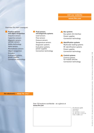 ifmarticleno.7511312·Wereservetherighttomaketechnicalalterationswithoutpriornotice.·PrintedinGermanyonnon-chlorinebleachedpaper.11/08
Over 70 locations worldwide – at a glance at
www.ifm.com
visit our website:
www.ifm.com
Position sensors
and object recognition
Inductive sensors
Capacitive sensors
Magnetic sensors,
cylinder sensors
Safety technology
Valve sensors
Photoelectric sensors
Object recognition
Encoders
Evaluation systems,
power supplies
Connection technology
Fluid sensors
and diagnostic systems
Level sensors
Flow sensors
Pressure sensors
Temperature sensors
Diagnostic systems
Evaluation systems,
power supplies
Connection technology
Bus systems
Bus system AS-Interface
Power supplies
Connection technology
Identification systems
Multicode reading systems
RF-identification systems
Power supplies
Connection technology
Control systems
Control systems
for mobile vehicles
Connection technology
Overview ifm main catalogues:
ifm electronic gmbh
Teichstraße 4
45127 Essen
Tel. +49 / 0201 / 2 42 20
Fax +49 / 0201 / 2 42 22 00
E-Mail: info@ifm.com
 