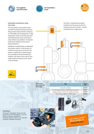 For hazardous
areas
For hygienic
and wet areas
End position monitoring on rising
stem valves
The end positions of rising stem valves
are often monitored by inductive sensors.
They provide a high protection rating (up
to IP 68 / 69K) and are designed for a wide
temperature range so that they also with-
stand high-pressure steam cleaning pro-
cesses without any problems, for example.
Small sensor tolerances allow precise
position detection.
Installation is possible above or underneath
the actuator, open or in the housing. To
minimise wiring, the use of the AS-i bus
system is a good choice. Several sensors
are connected to the decentralised AS-i
modules. From there a two-wire AS-i bus
cable transfers the signals to the master
or the controller.
ifm offers a comprehensive product
portfolio from the sensors to the AS-i
components to the controller – namely
everything from a single source.
13
Accessories
and connection
technology
Switchboxes
The type IS rectangular sensors are the
same size as V3 microswitches, so can be
fitted to common switchboxes.
Customer-specific versions, e.g. with PCB
connector, facilitate mounting.
Type Order
no.
Active AS-i module AC2752
AS-i flat cable insulation displacement connector E70471
Angle brackets for sensors in cylindrical housing E10735
M12 socket, angled; 5 m MPPE cable EVF007
Even more choice?
More articles at
www.ifm.com
 