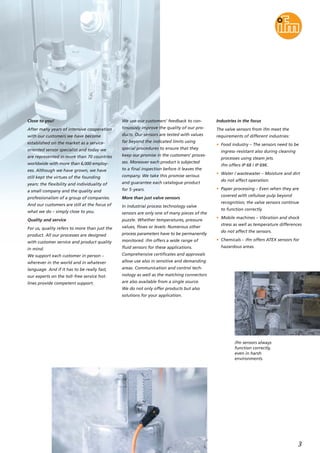 3
Close to you!
After many years of intensive cooperation
with our customers we have become
established on the market as a service-
oriented sensor specialist and today we
are represented in more than 70 countries
worldwide with more than 6,000 employ-
ees. Although we have grown, we have
still kept the virtues of the founding
years: the flexibility and individuality of
a small company and the quality and
professionalism of a group of companies.
And our customers are still at the focus of
what we do – simply close to you.
Quality and service
For us, quality refers to more than just the
product. All our processes are designed
with customer service and product quality
in mind.
We support each customer in person –
wherever in the world and in whatever
language. And if it has to be really fast,
our experts on the toll-free service hot-
lines provide competent support.
We use our customers’ feedback to con-
tinuously improve the quality of our pro-
ducts. Our sensors are tested with values
far beyond the indicated limits using
special procedures to ensure that they
keep our promise in the customers’ proces-
ses. Moreover each product is subjected
to a final inspection before it leaves the
company. We take this promise serious
and guarantee each catalogue product
for 5-years.
More than just valve sensors
In industrial process technology valve
sensors are only one of many pieces of the
puzzle. Whether temperatures, pressure
values, flows or levels: Numerous other
process parameters have to be permanently
monitored. ifm offers a wide range of
fluid sensors for these applications.
Comprehensive certificates and approvals
allow use also in sensitive and demanding
areas. Communication and control tech-
nology as well as the matching connectors
are also available from a single source.
We do not only offer products but also
solutions for your application.
Industries in the focus
The valve sensors from ifm meet the
requirements of different industries:
• Food industry – The sensors need to be
ingress-resistant also during cleaning
processes using steam jets.
ifm offers IP 68 / IP 69K.
• Water / wastewater – Moisture and dirt
do not affect operation.
• Paper processing – Even when they are
covered with cellulose pulp beyond
recognition, the valve sensors continue
to function correctly.
• Mobile machines – Vibration and shock
stress as well as temperature differences
do not affect the sensors.
• Chemicals – ifm offers ATEX sensors for
hazardous areas.
ifm sensors always
function correctly,
even in harsh
environments.
 
