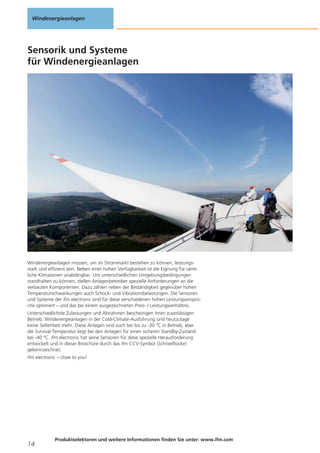 Windenergieanlagen

Sensorik und Systeme
für Windenergieanlagen

Windenergieanlagen müssen, um im Strommarkt bestehen zu können, leistungsstark und effizient sein. Neben einer hohen Verfügbarkeit ist die Eignung für sämtliche Klimazonen unabdingbar. Um unterschiedlichen Umgebungsbedingungen
standhalten zu können, stellen Anlagenbetreiber spezielle Anforderungen an die
verbauten Komponenten. Dazu zählen neben der Beständigkeit gegenüber hohen
Temperaturschwankungen auch Schock- und Vibrationsbelastungen. Die Sensoren
und Systeme der ifm electronic sind für diese verschiedenen hohen Leistungsansprüche optimiert – und das bei einem ausgezeichneten Preis- / Leistungsverhältnis.
Unterschiedlichste Zulassungen und Abnahmen bescheinigen ihren zuverlässigen
Betrieb. Windenergieanlagen in der Cold-Climate-Ausführung sind heutzutage
keine Seltenheit mehr. Diese Anlagen sind auch bei bis zu -30 °C in Betrieb, aber
die Survival-Temperatur liegt bei den Anlagen für einen sicheren Standby-Zustand
bei -40 °C. ifm electronic hat seine Sensoren für diese spezielle Herausforderung
entwickelt und in dieser Broschüre durch das ifm CCV-Symbol (Schneeflocke)
gekennzeichnet.
ifm electronic – close to you!

14

Produktselektoren und weitere Informationen finden Sie unter: www.ifm.com

 