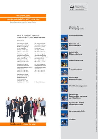 Cert no. IMO-COC-027827

www.ifm.com
ifm-Service-Telefon 0800 16 16 16 4
Kostenfrei direkt zu Ihrem ifm-Service-Center

Übersicht ifmProduktprogramm:

Über 70 Standorte weltweit –
auf einen Blick unter www.ifm.com

Positionssensoren

Deutschland
ifm electronic gmbh
Vertrieb Deutschland
Niederlassung West
45128 Essen
Tel. 02 01 / 3 64 75-0
Fax 02 01 / 34 13 25

ifm electronic gmbh
Vertrieb Deutschland
Niederlassung Mitte-West
58511 Lüdenscheid
Tel. 0 23 51 / 43 01-0
Fax 0 23 51 / 43 01 39

ifm electronic gmbh
Vertrieb Deutschland
Niederlassung Süd-West
64646 Heppenheim
Tel. 0 62 52 / 79 05-0
Fax 0 62 52 / 7 77 57

ifm electronic gmbh
Vertrieb Deutschland
Niederlassung Baden-Württ.
73230 Kirchheim
Tel. 0 70 21 / 80 86-0
Fax 0 70 21 / 80 86 21

ifm electronic gmbh
Vertrieb Deutschland
Niederlassung Bayern
82178 Puchheim
Tel. 0 89 / 8 00 91-0
Fax 0 89 / 8 00 91 11

ifm electronic gmbh
Vertrieb Deutschland
Niederlassung Ost
07639 Tautenhain
Tel. 03 66 01 / 7 71-0
Fax 03 66 01 / 7 71 14

Sensoren für
Motion Control

Industrielle
Bildverarbeitung

Sicherheitstechnik

Prozesssensoren

Industrielle
Kommunikation
E-Mail info@ifm.com

Identifikationssysteme

Systeme zur
Zustandsüberwachung
von Maschinen
Systeme für mobile
Arbeitsmaschinen

Verbindungstechnik

Zubehör

ifm article no. 78000378 · Technische Änderungen behalten wir uns ohne vorherige Ankündigung vor. · Gedruckt in Deutschland auf chlorfrei gebleichtem Papier. 12/13

ifm electronic gmbh
Vertrieb Deutschland
Niederlassung Nord
31135 Hildesheim
Tel. 0 51 21 / 76 67-0
Fax 0 51 21 / 76 67 12

 