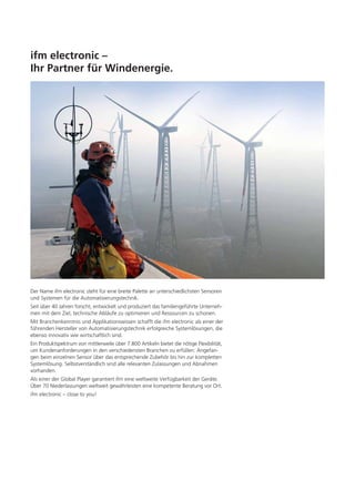 ifm electronic –
Ihr Partner für Windenergie.

Der Name ifm electronic steht für eine breite Palette an unterschiedlichsten Sensoren
und Systemen für die Automatisierungstechnik.
Seit über 40 Jahren forscht, entwickelt und produziert das familiengeführte Unternehmen mit dem Ziel, technische Abläufe zu optimieren und Ressourcen zu schonen.
Mit Branchenkenntnis und Applikationswissen schafft die ifm electronic als einer der
führenden Hersteller von Automatisierungstechnik erfolgreiche Systemlösungen, die
ebenso innovativ wie wirtschaftlich sind.
Ein Produktspektrum von mittlerweile über 7.800 Artikeln bietet die nötige Flexibilität,
um Kundenanforderungen in den verschiedensten Branchen zu erfüllen: Angefangen beim einzelnen Sensor über das entsprechende Zubehör bis hin zur kompletten
Systemlösung. Selbstverständlich sind alle relevanten Zulassungen und Abnahmen
vorhanden.
Als einer der Global Player garantiert ifm eine weltweite Verfügbarkeit der Geräte.
Über 70 Niederlassungen weltweit gewährleisten eine kompetente Beratung vor Ort.
ifm electronic – close to you!

 