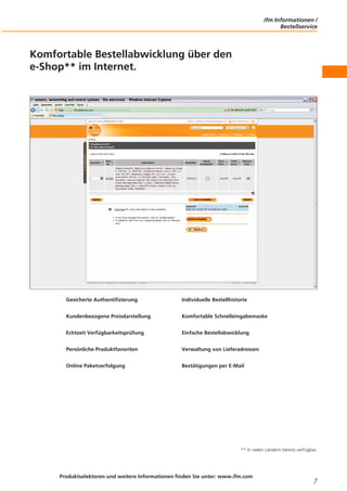 ifm Informationen /
Bestellservice

Komfortable Bestellabwicklung über den
e-Shop** im Internet.

Gesicherte Authentifizierung

Individuelle Bestellhistorie

Kundenbezogene Preisdarstellung

Komfortable Schnelleingabemaske

Echtzeit Verfügbarkeitsprüfung

Einfache Bestellabwicklung

Persönliche Produktfavoriten

Verwaltung von Lieferadressen

Online Paketverfolgung

Bestätigungen per E-Mail

** In vielen Ländern bereits verfügbar.

Produktselektoren und weitere Informationen finden Sie unter: www.ifm.com

7

 