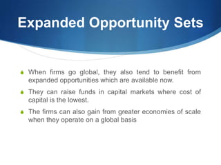 Expanded Opportunity Sets
S When firms go global, they also tend to benefit from
expanded opportunities which are available now.
S They can raise funds in capital markets where cost of
capital is the lowest.
S The firms can also gain from greater economies of scale
when they operate on a global basis
 